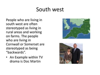 South west
People who are living in
south west are often
stereotyped as living in
rural areas and working
on farms. The people
who are living in
Cornwall or Somerset are
stereotyped as being
“backwards”.
• An Example within TV
drama is Doc Martin
 