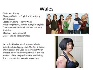 Wales
Gavin and Stacey
Dialogue/Dialect – English with a strong
Welsh accent
Location/Setting – Barry, Wales
Props – cigarettes, normal everyday objects.
Costumes – Quite butch clothes, not very
feminine.
Makeup – quite minimal
Class – Middle to lower class
Nessa Jenkins is a welsh woman who is
quite butch and aggressive. She has a strong
Welsh accent and uses stereotypical Welsh
phrases. She is also very patriotic as she has
a tattoo of the dragon from the Welsh flag.
She is represented as quite lower class.
 