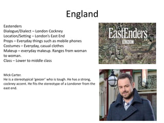 England
Eastenders
Dialogue/Dialect – London Cockney
Location/Setting – London’s East End
Props – Everyday things such as mobile phones
Costumes – Everyday, casual clothes
Makeup – everyday makeup. Ranges from woman
to woman.
Class – Lower to middle class
Mick Carter.
He is a stereotypical ‘geezer’ who is tough. He has a strong,
cockney accent. He fits the stereotype of a Londoner from the
east end.
 