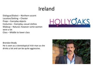 Ireland
Dialogue/Dialect – Northern accent
Location/Setting – Chester
Props – Everyday objects
Costumes – Everyday, casual clothes
Makeup – Natural, however some women
were a lot
Class – Middle to lower class
Brendan Brady
He is seen as a stereotypical Irish man as she
drinks a lot and can be quite aggressive.
 