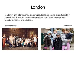 London
London in split into two main stereotypes. Some are shown as posh, snobby
and rich and others are shown as more lower class, poor, common and
sometimes violent and criminals.
Made in Chelsea Eastenders
 