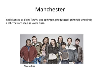 Manchester
Represented as being ‘chavs’ and common, uneducated, criminals who drink
a lot. They are seen as lower class.
Shameless
 