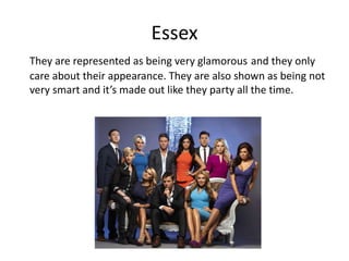 Essex
They are represented as being very glamorous and they only
care about their appearance. They are also shown as being not
very smart and it’s made out like they party all the time.
 