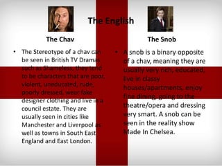 The English
The Chav
• The Stereotype of a chav can
be seen in British TV Dramas
such as Shameless, they tend
to be characters that are poor,
violent, uneducated, rude,
poorly dressed, wear fake
designer clothing and live in a
council estate. They are
usually seen in cities like
Manchester and Liverpool as
well as towns in South East
England and East London.
The Snob
• A snob is a binary opposite
of a chav, meaning they are
usually very rich, educated,
live in classy
houses/apartments, enjoy
fine dining, going to the
theatre/opera and dressing
very smart. A snob can be
seen in the reality show
Made In Chelsea.
 
