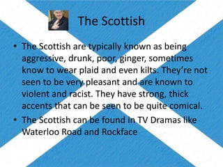 The Scottish
• The Scottish are typically known as being
aggressive, drunk, poor, ginger, sometimes
know to wear plaid and even kilts. They’re not
seen to be very pleasant and are known to
violent and racist. They have strong, thick
accents that can be seen to be quite comical.
• The Scottish can be found in TV Dramas like
Waterloo Road and Rockface
 