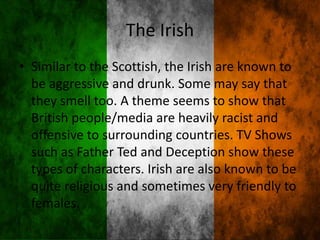 The Irish
• Similar to the Scottish, the Irish are known to
be aggressive and drunk. Some may say that
they smell too. A theme seems to show that
British people/media are heavily racist and
offensive to surrounding countries. TV Shows
such as Father Ted and Deception show these
types of characters. Irish are also known to be
quite religious and sometimes very friendly to
females.
 