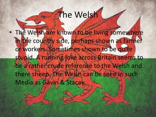 The Welsh
• The Welsh are known to be living somewhere
in the country side, perhaps shown as farmer
or workers. Sometimes shown to be quite
stupid. A running joke across Britain seems to
be a rather crude reference to the Welsh and
there sheep. The Welsh can be seen in such
Media as Gavin & Stacey.
 