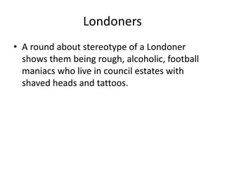 Londoners
• A round about stereotype of a Londoner
shows them being rough, alcoholic, football
maniacs who live in council estates with
shaved heads and tattoos.
 