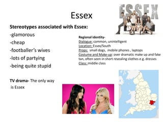 Essex
Stereotypes associated with Essex:
-glamorous
-cheap
-footballer’s wives
-lots of partying
-being quite stupid
TV drama- The only way
is Essex
Regional identity-
Dialogue: common, unintelligent
Location: Essex/South
Props: small dogs, mobile phones , laptops
Costume and Make-up: over dramatic make up and fake
tan, often seen in short revealing clothes e.g. dresses
Class: middle class
 