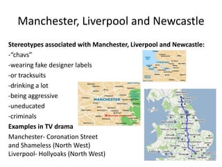 Manchester, Liverpool and Newcastle
Stereotypes associated with Manchester, Liverpool and Newcastle:
-“chavs”
-wearing fake designer labels
-or tracksuits
-drinking a lot
-being aggressive
-uneducated
-criminals
Examples in TV drama
Manchester- Coronation Street
and Shameless (North West)
Liverpool- Hollyoaks (North West)
 