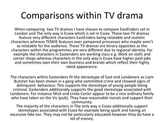 Comparisons within TV drama
When comparing two TV dramas I have chosen to compare EastEnders set in
London and The only way is Essex which is set in Essex. These two TV dramas
feature very different characters EastEnders being relatable and realistic
characters whereas TOWIE features over pampered princesses who maybe aren’t
as relatable for the audience. These TV dramas are binary opposites as the
characters within the programmes are very different due to regional identity. For
example the characters in Eastenders are working class e.g. Work on stalls and
corner shops whereas characters in the only way is Essex have higher paid jobs
and sometimes own their own business and brands which reflect their highly
rated appearance.
The characters within Eastenders fit the stereotype of East end Londoners as Liam
Butcher has been shown in a gang who committed crime and showed signs of
delinquent behaviour. This supports the stereotype of young people being
criminal. Eastenders additionally supports the good stereotype associated with
Londoners. For instance Mick and Linda Carter appear to be a nice ordinary family
who have taken on the Vic (pub). They have reasonable morals and support their
community.
The majority of the characters in The only way is Essex additionally support
stereotypes associated with Essex for example being spoilt and having an
excessive fake tan. They may not be particularly educated however they do have a
lot of money.
 