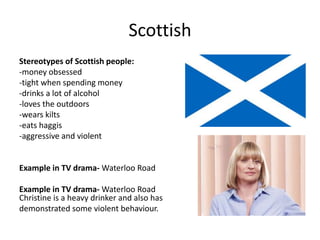 Scottish
Stereotypes of Scottish people:
-money obsessed
-tight when spending money
-drinks a lot of alcohol
-loves the outdoors
-wears kilts
-eats haggis
-aggressive and violent
Example in TV drama- Waterloo Road
Example in TV drama- Waterloo Road
Christine is a heavy drinker and also has
demonstrated some violent behaviour.
 