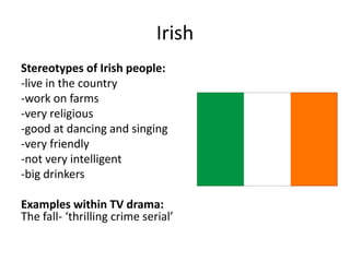 Irish
Stereotypes of Irish people:
-live in the country
-work on farms
-very religious
-good at dancing and singing
-very friendly
-not very intelligent
-big drinkers
Examples within TV drama:
The fall- ‘thrilling crime serial’
 