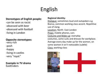 English
Stereotypes of English people:
-can be seen as racist
-obsessed with beer
-obsessed with football
-living in London
Opposite stereotypes:
-very rich
-posh
-happy
-living in castles
-very “royal.”
Example in TV drama
EastEnders
Regional identity-
Dialogue: sometimes loud and outspoken e.g.
Bianca, common working class accent. Repetitive
use of slang.
Location: North- East London
Props: mobile phones, cars
Costume and Make-up: everyday
costumes, some suits and dresses for workplace.
Average every day make up for the women, on
some women it isn’t noticeable (subtle)
Class: working class
 