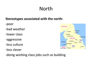 North
Stereotypes associated with the north:
-poor
-bad weather
-lower class
-aggressive
-less culture
-less clever
-doing working class jobs such as building
 