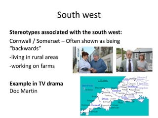 South west
Stereotypes associated with the south west:
Cornwall / Somerset – Often shown as being
“backwards”
-living in rural areas
-working on farms
Example in TV drama
Doc Martin
 