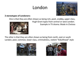 London
2 stereotypes of Londoners:
One is that they are often shown as being rich, posh, snobby, upper class,
Hugh Grant types from central or west London.
Example in TV drama: Made in Chelsea
The other is that they are often shown as being from north, east or south
London, poor, common, lower class, criminalistics, violent “Kidulthood” style
 