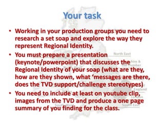 Your task
• Working in your production groups you need to
research a set soap and explore the way they
represent Regional Identity.
• You must prepare a presentation
(keynote/powerpoint) that discusses the
Regional Identity of your soap (what are they,
how are they shown, what ‘messages are there,
does the TVD support/challenge stereotypes)
• You need to include at least on youtube clip,
images from the TVD and produce a one page
summary of you finding for the class.
 