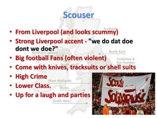 Scouser
• From Liverpool (and looks scummy)
• Strong Liverpool accent - "we do dat doe
dont we doe?"
• Big football Fans (often violent)
• Come with knives, tracksuits or shell suits
• High Crime
• Lower Class.
• Up for a laugh and parties
 