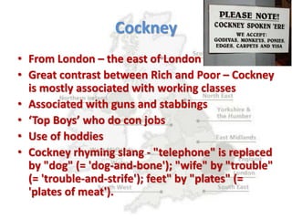 Cockney
• From London – the east of London in particular
• Great contrast between Rich and Poor – Cockney
is mostly associated with working classes
• Associated with guns and stabbings
• ‘Top Boys’ who do con jobs
• Use of hoddies
• Cockney rhyming slang - "telephone" is replaced
by "dog" (= 'dog-and-bone'); "wife" by "trouble"
(= 'trouble-and-strife'); feet" by "plates" (=
'plates of meat').
 