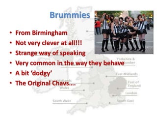 Brummies
• From Birmingham
• Not very clever at all!!!
• Strange way of speaking
• Very common in the way they behave
• A bit ‘dodgy’
• The Original Chavs….
 