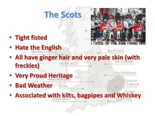 The Scots
• Tight fisted
• Hate the English
• All have ginger hair and very pale skin (with
freckles)
• Very Proud Heritage
• Bad Weather
• Associated with kilts, bagpipes and Whiskey
 