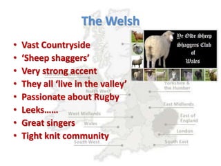 The Welsh
• Vast Countryside
• ‘Sheep shaggers’
• Very strong accent
• They all ‘live in the valley’
• Passionate about Rugby
• Leeks……
• Great singers
• Tight knit community
 