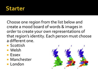 Choose one region from the list below and
create a mood board of words & images in
order to create your own representations of
that region’s identity. Each person must choose
a different one.
 Scottish
 Welsh
 Essex
 Manchester
 London
 