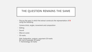 THE QUESTION REMAINS THE SAME
• Discuss the ways in which the extract constructs the representation of X
using the following:
Camera shots, angles, movement and composition
• Editing
• Sound
• Mise en scene
• 50 marks
EAA: Explanation, analysis, argument-20 marks
EG: Use of example-20 marks
T: Terminology-10 marks
 