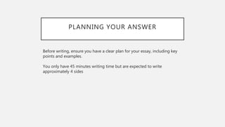 PLANNING YOUR ANSWER
Before writing, ensure you have a clear plan for your essay, including key
points and examples.
You only have 45 minutes writing time but are expected to write
approximately 4 sides
 