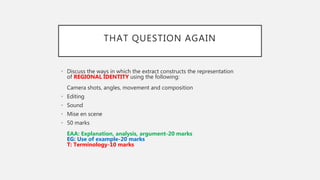 THAT QUESTION AGAIN
• Discuss the ways in which the extract constructs the representation
of REGIONAL IDENTITY using the following:
Camera shots, angles, movement and composition
• Editing
• Sound
• Mise en scene
• 50 marks
EAA: Explanation, analysis, argument-20 marks
EG: Use of example-20 marks
T: Terminology-10 marks
 