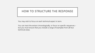 HOW TO STRUCTURE THE RESPONSE
You may wish to focus on each technical aspect in term.
You can track the extract chronologically, or focus on specific sequences –
but you must ensure that you include a range of examples from all four
technical areas.
 
