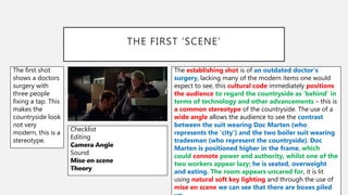 THE FIRST ‘SCENE’
The establishing shot is of an outdated doctor’s
surgery, lacking many of the modern items one would
expect to see, this cultural code immediately positions
the audience to regard the countryside as ‘behind’ in
terms of technology and other advancements – this is
a common stereotype of the countryside. The use of a
wide angle allows the audience to see the contrast
between the suit wearing Doc Marten (who
represents the ‘city’) and the two boiler suit wearing
tradesman (who represent the countryside). Doc
Marten is positioned higher in the frame, which
could connote power and authority, whilst one of the
two workers appear lazy; he is seated, overweight
and eating. The room appears uncared for, it is lit
using natural soft key lighting and through the use of
mise en scene we can see that there are boxes piled
The first shot
shows a doctors
surgery with
three people
fixing a tap. This
makes the
countryside look
not very
modern, this is a
stereotype.
Checklist
Editing
Camera Angle
Sound
Mise en scene
Theory
 
