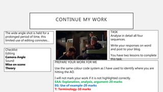 CONTINUE MY WORK
The wide angle shot is held for a
prolonged period of time, this
limited use of editing connotes…
Checklist
Editing
Camera Angle
Sound
Mise en scene
Theory
TASK
Analyse in detail all four
sequences.
Write your responses on word
and post to your blog.
You have two lessons to complete
this task.
PREPARE YOUR WORK FOR ME
Use the same colour code system as I have used to identify where you are
hitting the AO.
I will not mark your work if it is not highlighted correctly.
EAA: Explanation, analysis, argument-20 marks
EG: Use of example-20 marks
T: Terminology-10 marks
 