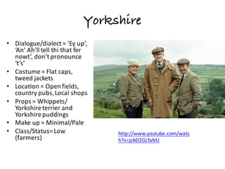 Yorkshire
• Dialogue/dialect	=	'Ey up’,	
‘An'	Ah'll tell	thi that	fer
nowt’,	don’t	pronounce	
‘t’s’
• Costume	=	Flat	caps,	
tweed	jackets
• Location	=	Open	fields,	
country	pubs,	Local	shops
• Props	=	Whippets/	
Yorkshire	terrier	and	
Yorkshire	puddings
• Make	up	=	Minimal/Pale	
• Class/Status=	Low	
(farmers)
http://www.youtube.com/watc
h?v=jzAD2GLfaNU
 