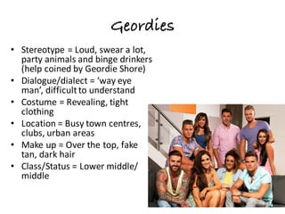 Geordies
• Stereotype	=	Loud,	swear	a	lot,	
party	animals	and	binge	drinkers	
(help	coined	by	Geordie	Shore)
• Dialogue/dialect	=	‘way	eye	
man’,	difficult	to	understand
• Costume	=	Revealing,	tight	
clothing
• Location	=	Busy	town	centres,	
clubs,	urban	areas
• Make	up	=	Over	the	top,	fake	
tan,	dark	hair
• Class/Status	=	Lower	middle/	
middle
 