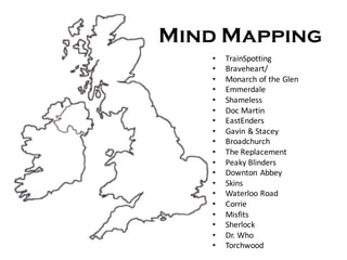 Mind Mapping
• TrainSpotting
• Braveheart/
• Monarch	of	the	Glen	
• Emmerdale
• Shameless
• Doc	Martin	
• EastEnders	
• Gavin	&	Stacey
• Broadchurch
• The	Replacement
• Peaky	Blinders
• Downton	Abbey
• Skins
• Waterloo	Road
• Corrie
• Misfits
• Sherlock
• Dr. Who
• Torchwood
 