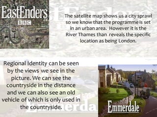 The satellite map shows us a city sprawl
so we know that the programme is set
in an urban area. However it is the
River Thames than reveals the specific
location as being London.
Regional Identity can be seen
by the views we see in the
picture. We can see the
countryside in the distance
and we can also see an old
vehicle of which is only used in
the countryside.
 