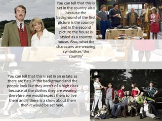 You can tell that this is
set in the country also
because the
background of the first
picture is the country
and in the second
picture the house is
styled as a country
house. Also, whatthe
characters are wearing
symbolises ‘the
country’
You can tell that this is set in an estate as
there are flats in the background and the
people look like they aren't of a high class
because of the clothes they are wearing
therefore we would expect them to live
there and if there is a show about them
then it would be set here.
 