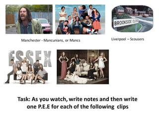 Manchester	- Mancunians,	or	Mancs Liverpool	– Scousers
Task:	As	you	watch,	write	notes	and	then	write	
one	P.E.E	for	each	of	the	following		clips
 