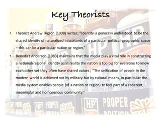Key Theorists
• Theorist	Andrew	Higson	(1998)	writes;	“Identity	is	generally	understood	 to	be	the	
shared	identity	of	naturalized	inhabitants	of	a	particular	political-geographic	space	
– this	can	be	a	particular	nation	or	region.”	
• Benedict	Anderson	(1983)	maintains	that	the	media	play	a	vital	role	in	constructing	
a	national/regional	identity	as	in	reality	the	nation	is	too	big	for	everyone	to	know	
each	other	yet	they	often	have	shared	values	;	“The	unification	of	people	in	the	
modern	world	is	achieved	not	by	military	but	by	cultural	means,	in	particular	the	
media	system	enables	people	(of	a	nation	or	region)	to	feel	part	of	a	coherent,	
meaningful	 and	homogenous	 community.”
 