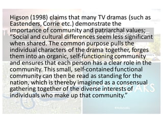 Higson	(1998)	claims	that	many	TV	dramas	(such	as	
Eastenders,	Corrie	etc.)	demonstrate	the	
importance	of	community	and	patriarchal	values;	
“Social	and	cultural	differences	seem	less	significant	
when	shared.	The	common	purpose	pulls	the	
individual	characters	of	the	drama	together,	forges	
them	into	an	organic,	self-functioning	community	
and	ensures	that	each	person	has	a	clear	role	in	the	
community.	This	small,	self-contained	functional	
community	can	then	be	read	as	standing	for	the	
nation,	which	is	thereby	imagined	as	a	consensual	
gathering	together	of	the	diverse	interests	of	
individuals	who	make	up	that	community.”
 