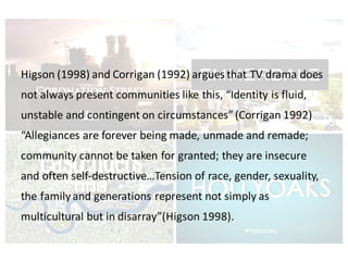 Higson (1998)	and	Corrigan	(1992)	argues	that	TV	drama	does	
not	always	present	communities	like	this,	“Identity	is	fluid,	
unstable	and	contingent	on	circumstances”	(Corrigan	1992)	
“Allegiances	are	forever	being	made,	unmade	and	remade;	
community	cannot	be	taken	for	granted;	they	are	insecure	
and	often	self-destructive…Tension	of	race,	gender,	sexuality,	
the	family	and	generations	represent	not	simply	as	
multicultural	but	in	disarray”(Higson 1998).	
 
