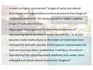 • In	short,	as	Higson summarised;	“Images	of	social	and	cultural	
disturbance	and	fragmentation	are	more	prominent	than	images	of	
consensual	community”	this	obviously	paints	a	slightly	negative	
image	of	multicultural	Britain.	
• Higson goes	onto	argue	that	TV	drama	has	to	find	ways	of	
representing	hybrid	identities	in	multicultural	Britain;	“As	Britain	
becomes	visibly	multicultural,	so	the	makers	of	media	texts	have	
attempted	to	deal	with	plurality,	to	find	space	in	representation	for	
cultural	minorities,	ethnic	or	otherwise.	In	doing	so,	the	cultural	
boundaries	of	the	nation	have	been	redefined,	and	a	wider,	more	
extended	and	hybrid	national	‘community’	imagined.”
 