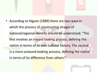 Constructing	images	of	
Regional/National	identity:
• According	to	Higson (1989)	there	are	two	ways	in	
which	the	process	of	constructing	images	of	
national/regional	identity	should	be	understood;	“The	
first	involves	an	inward	looking	process,	defining	the	
nation	in	terms	of	its	own	cultural	history.	The	second	
is	a	more	outward-looking	process,	defining	the	nation	
in	terms	of	its	difference	from	others.”
 