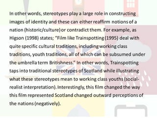 In	other	words,	stereotypes	play	a	large	role	in	constructing	
images	of	identity	and	these	can	either	reaffirm	notions	of	a	
nation	(historic/culture)	or	contradict	them.	For	example,	as	
Higson (1998)	states;	“Film	like	Trainspotting	(1995)	deal	with	
quite	specific	cultural	traditions,	including	working	class	
traditions,	youth	traditions,	all	of	which	can	be	subsumed	under	
the	umbrella	term	Britishness.”	In	other	words,	Trainspotting	
taps	into	traditional	stereotypes	of	Scotland	while	illustrating	
what	these	stereotypes	mean	to	working	class	youths	(social-
realist	interpretation).	Interestingly,	this	film	changed	the	way	
this	film	represented	Scotland	changed	outward	perceptions	of	
the	nations	(negatively).	
 