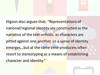 Higson also	argues	that;	“Representations	of	
national/regional	identity	are	constructed	as	the	
narrative	of	the	text	unfolds,	as	characters	are	
pitted	against	one	another,	so	a	sense	of	identity	
emerges…but	at	the	same	time	producers	often	
resort	to	stereotyping	as	a	means	of	establishing	
character	and	identity.”	
 