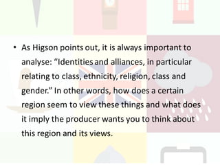 • As	Higson points	out,	it	is	always	important	to	
analyse: “Identities	and	alliances,	in	particular	
relating	to	class,	ethnicity,	religion,	class	and	
gender.”	In	other	words,	how	does	a	certain	
region	seem	to	view	these	things	and	what	does	
it	imply	the	producer	wants	you	to	think	about	
this	region	and	its	views.
 