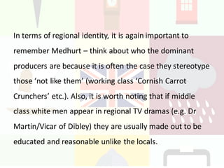 In	terms	of	regional	identity,	it	is	again	important	to	
remember	Medhurt – think	about	who	the	dominant	
producers	are	because	it	is	often	the	case	they	stereotype	
those	‘not	like	them’	(working	class	‘Cornish	Carrot	
Crunchers’	etc.).	Also,	it	is	worth	noting	that	if	middle	
class	white	men	appear	in	regional	TV	dramas	(e.g.	Dr	
Martin/Vicar	of	Dibley)	they	are	usually	made	out	to	be	
educated	and	reasonable	unlike	the	locals.
 