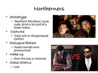 Northerners
• Stereotype
– ‘Northern	Monkeys’,	Loud,	
rude,	drink	a	lot	and	of	a	
lower	status
• Costume
– Track	suit	or	cheap/casual	
clothes
• Dialogue/dialect
– Vowel	sounds	over-
pronounced
• Make up
– Over	the	top	or	minimal
• Class/Status
– Low	
 